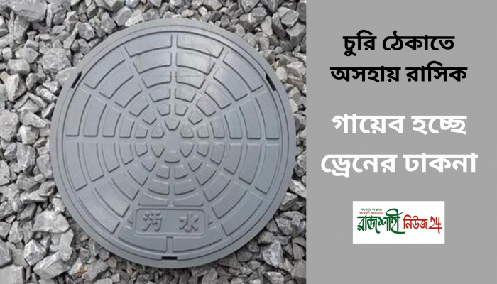 চুরি ঠেকাতে অসহায় রাসিক ,গায়েব হচ্ছে ড্রেনের ঢাকনা